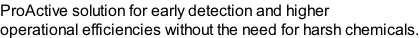 ProActive solution for early detection and higher  operational efficiencies without the need for harsh chemicals.